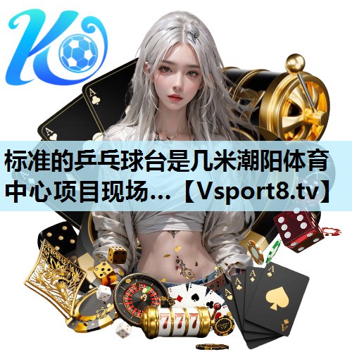 标准的乒乓球台是几米潮阳体育中心项目现场…