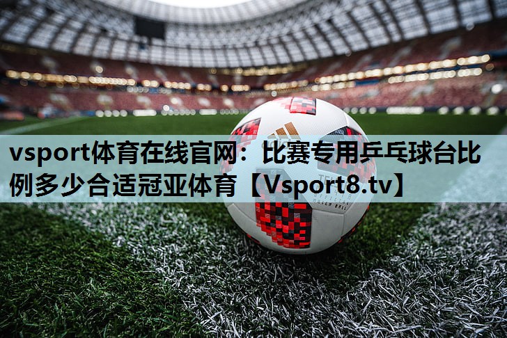 vsport体育在线官网：比赛专用乒乓球台比例多少合适冠亚体育