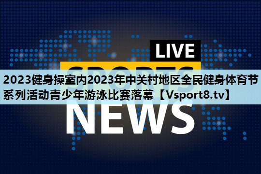 2023健身操室内2023年中关村地区全民健身体育节系列活动青少年游泳比赛落幕