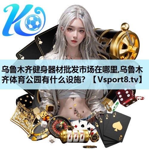 乌鲁木齐健身器材批发市场在哪里,乌鲁木齐体育公园有什么设施？