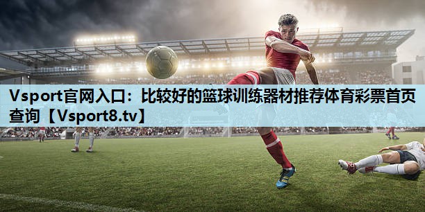 Vsport官网入口：比较好的篮球训练器材推荐体育彩票首页查询