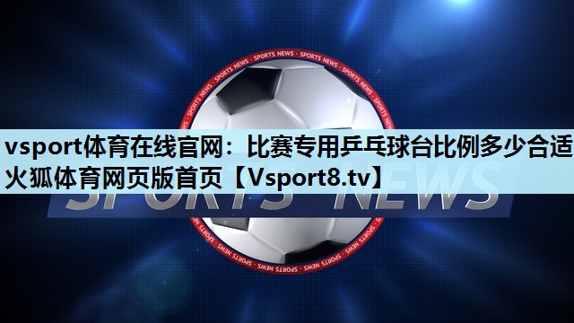 vsport体育在线官网：比赛专用乒乓球台比例多少合适火狐体育网页版首页