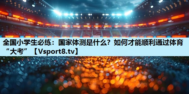 全国小学生必练：国家体测是什么？如何才能顺利通过体育“大考”