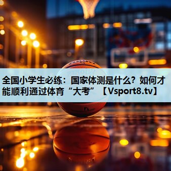 全国小学生必练：国家体测是什么？如何才能顺利通过体育“大考”