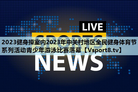 2023健身操室内2023年中关村地区全民健身体育节系列活动青少年游泳比赛落幕