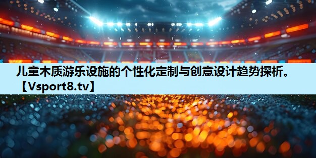 儿童木质游乐设施的个性化定制与创意设计趋势探析。 儿童木质游乐设施的个性化定制与创意设计趋势探析。