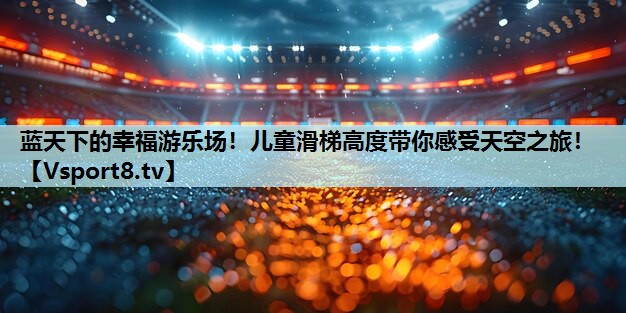 蓝天下的幸福游乐场!儿童滑梯高度带你感受天空之旅! 蓝天下的幸福游乐场!儿童滑梯高度带你感受天空之旅!